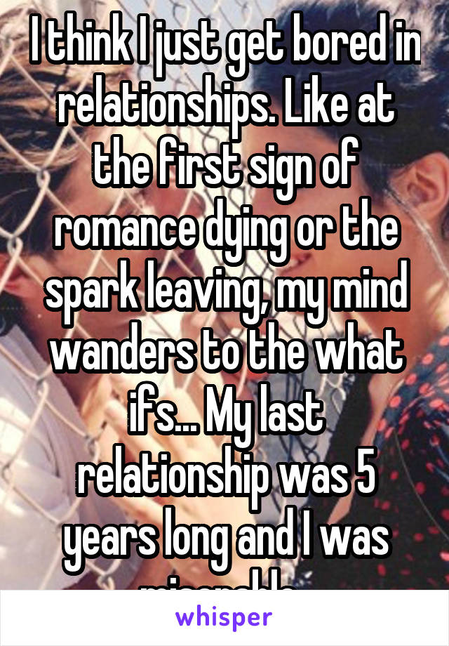 I think I just get bored in relationships. Like at the first sign of romance dying or the spark leaving, my mind wanders to the what ifs... My last relationship was 5 years long and I was miserable. 