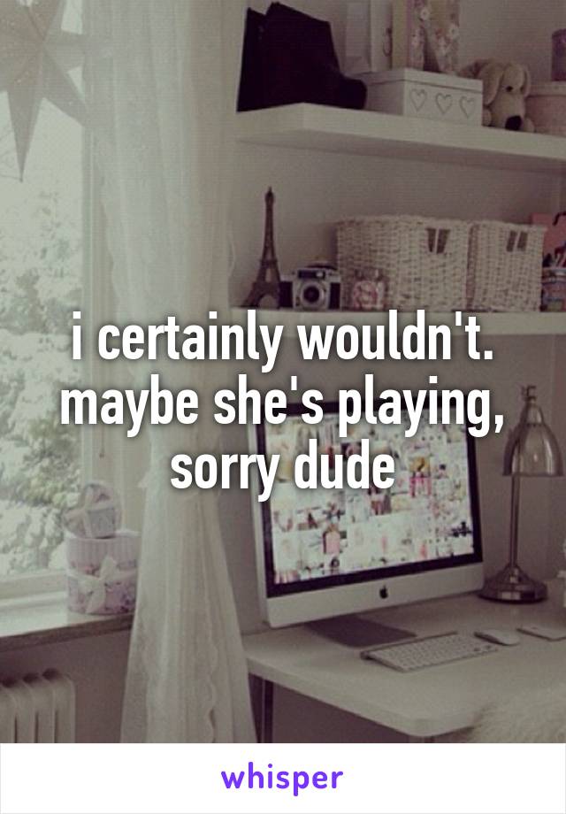 i certainly wouldn't. maybe she's playing, sorry dude