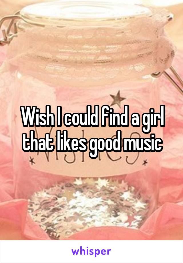 Wish I could find a girl that likes good music