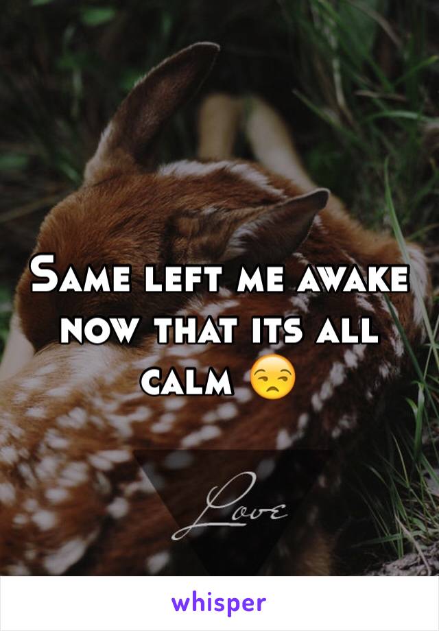 Same left me awake now that its all calm 😒