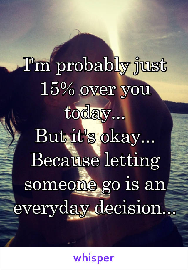 I'm probably just 15% over you today...
But it's okay...
Because letting someone go is an everyday decision...