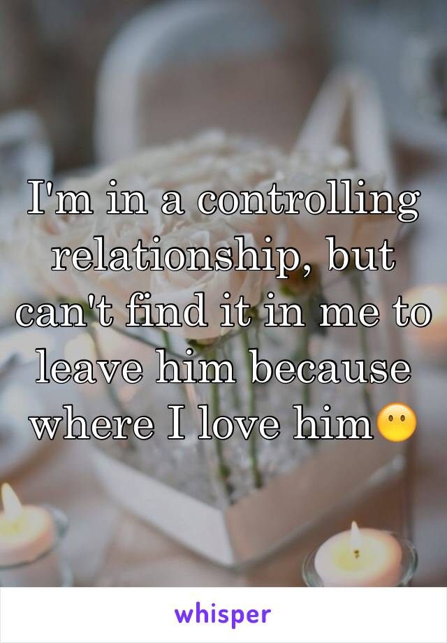 I'm in a controlling relationship, but can't find it in me to leave him because where I love him😶