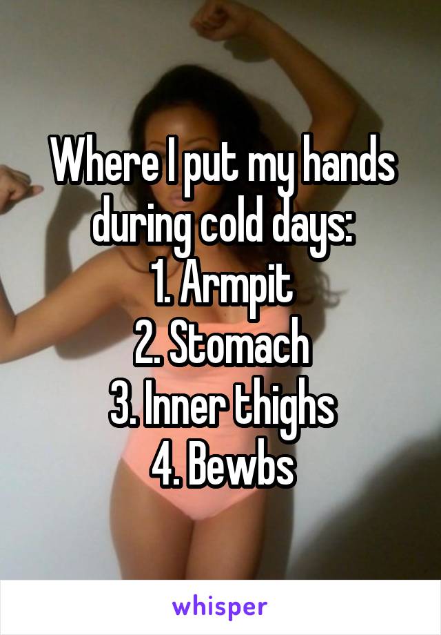 Where I put my hands during cold days:
1. Armpit
2. Stomach
3. Inner thighs
4. Bewbs