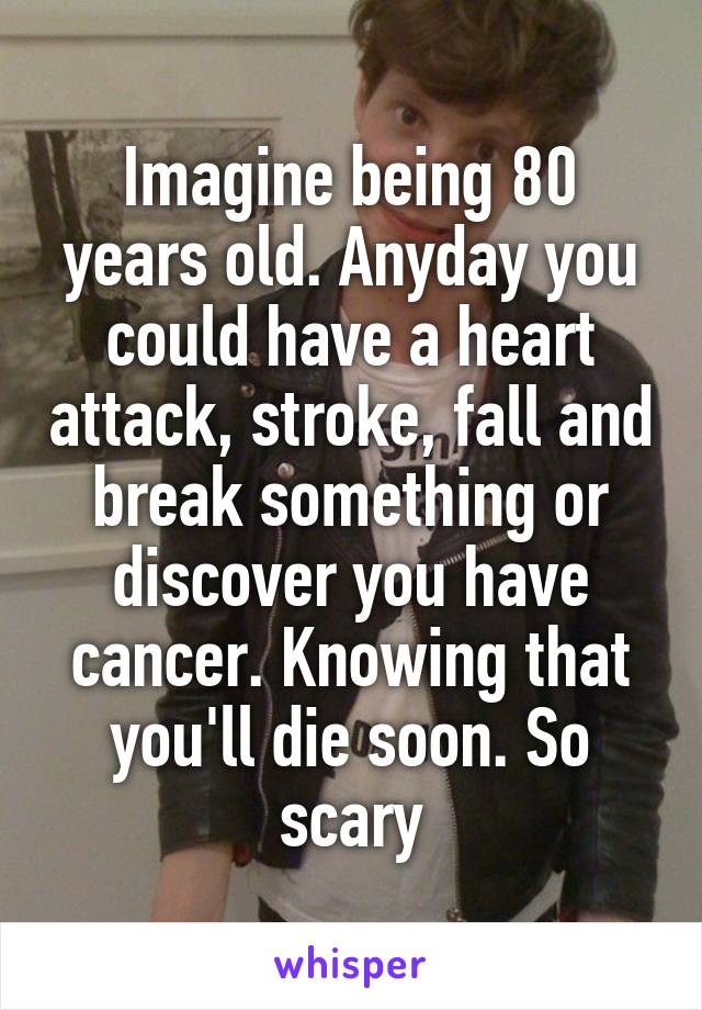 Imagine being 80 years old. Anyday you could have a heart attack, stroke, fall and break something or discover you have cancer. Knowing that you'll die soon. So scary