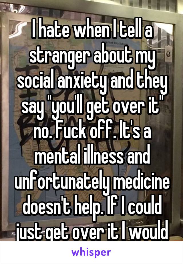 I hate when I tell a stranger about my social anxiety and they say "you'll get over it" no. Fuck off. It's a mental illness and unfortunately medicine doesn't help. If I could just get over it I would