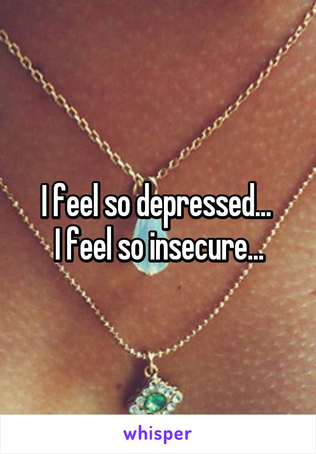 I feel so depressed... 
I feel so insecure...
