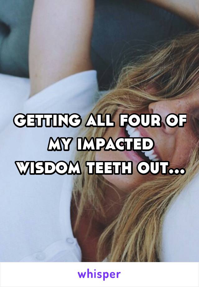 getting all four of my impacted wisdom teeth out...