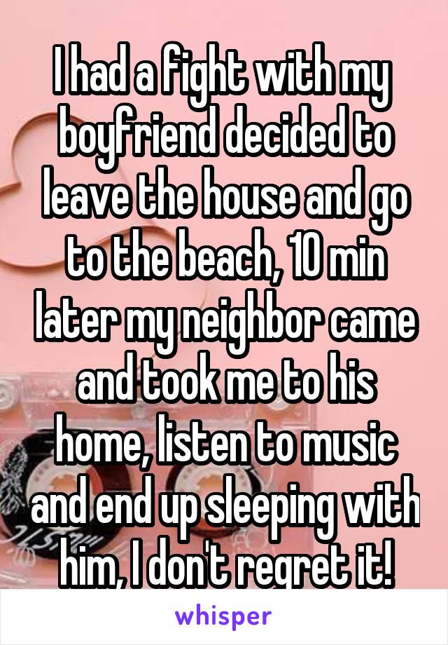 I had a fight with my  boyfriend decided to leave the house and go to the beach, 10 min later my neighbor came and took me to his home, listen to music and end up sleeping with him, I don't regret it!