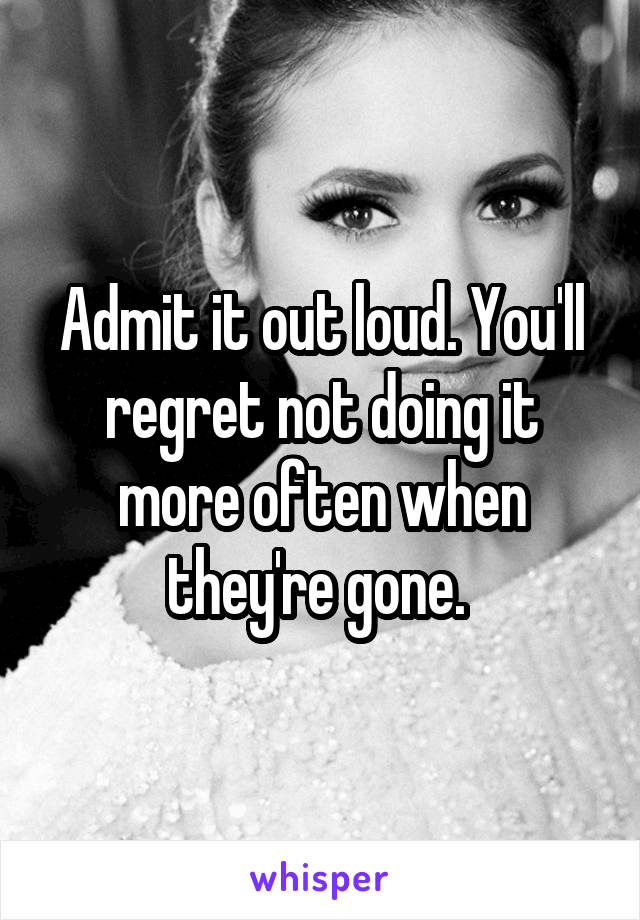 Admit it out loud. You'll regret not doing it more often when they're gone. 
