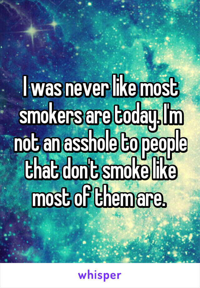 I was never like most smokers are today. I'm not an asshole to people that don't smoke like most of them are. 