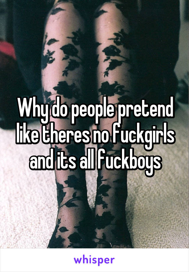 Why do people pretend like theres no fuckgirls and its all fuckboys