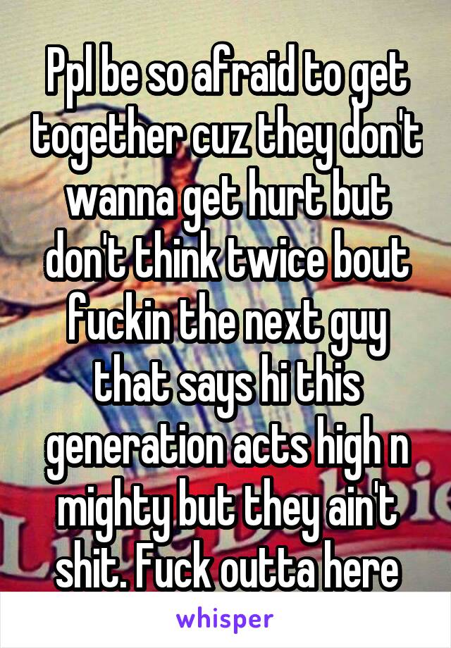 Ppl be so afraid to get together cuz they don't wanna get hurt but don't think twice bout fuckin the next guy that says hi this generation acts high n mighty but they ain't shit. Fuck outta here