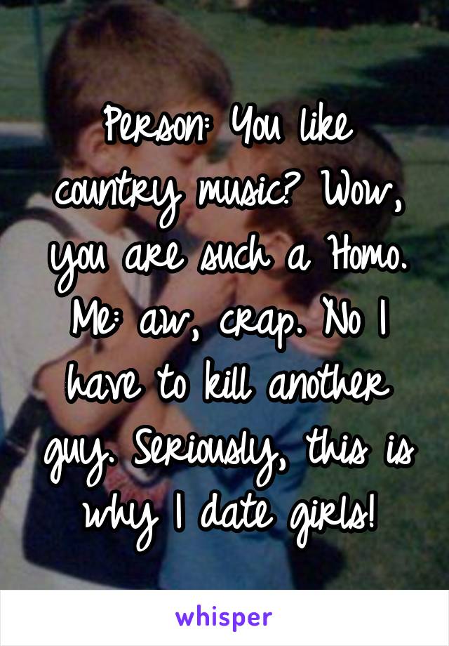 Person: You like country music? Wow, you are such a Homo.
Me: aw, crap. No I have to kill another guy. Seriously, this is why I date girls!