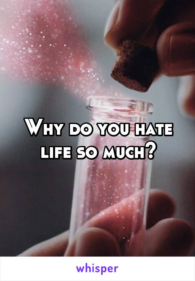 Why do you hate life so much?