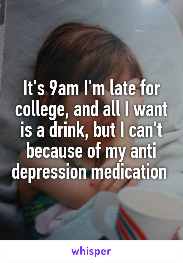 It's 9am I'm late for college, and all I want is a drink, but I can't because of my anti depression medication 