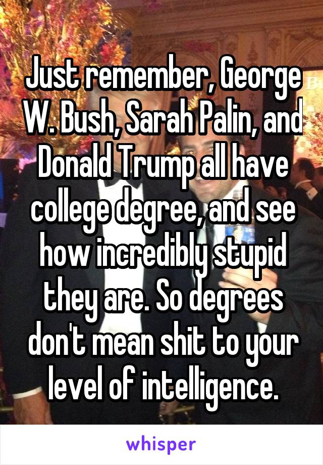 Just remember, George W. Bush, Sarah Palin, and Donald Trump all have college degree, and see how incredibly stupid they are. So degrees don't mean shit to your level of intelligence.