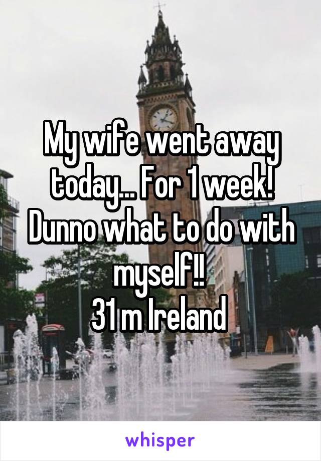 My wife went away today... For 1 week! Dunno what to do with myself!! 
31 m Ireland 