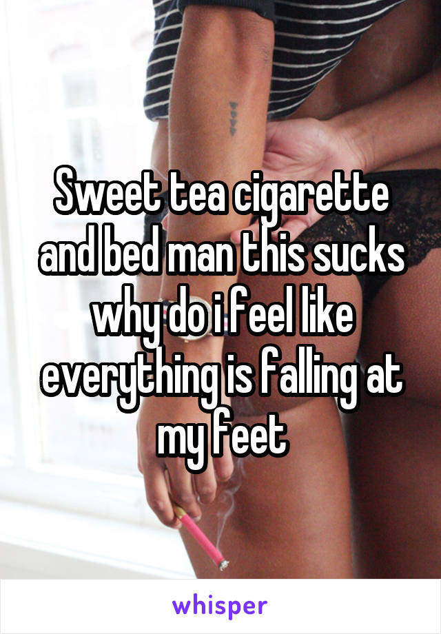 Sweet tea cigarette and bed man this sucks why do i feel like everything is falling at my feet