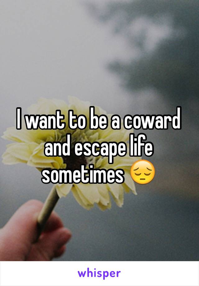 I want to be a coward and escape life sometimes 😔