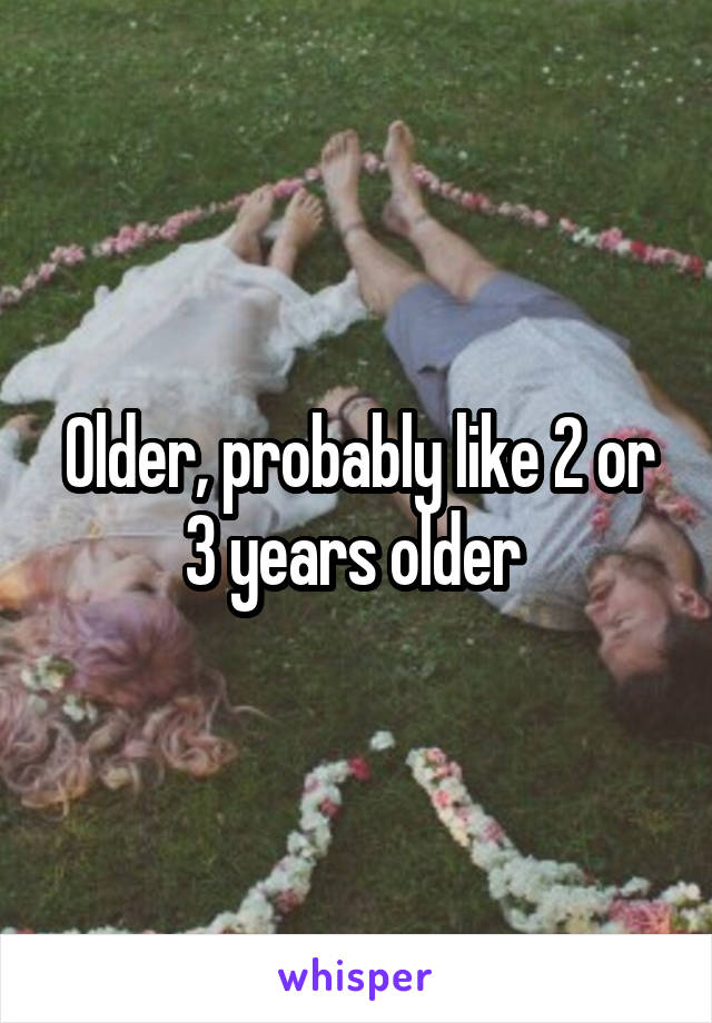 Older, probably like 2 or 3 years older 