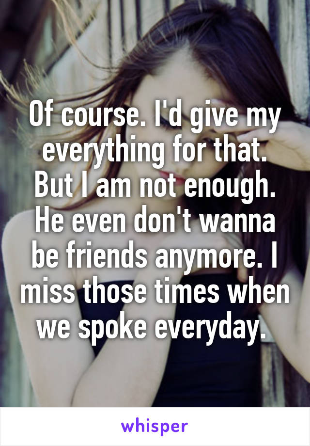 Of course. I'd give my everything for that. But I am not enough. He even don't wanna be friends anymore. I miss those times when we spoke everyday. 