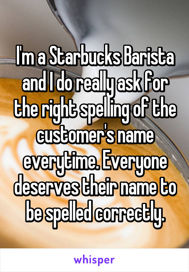 I'm a Starbucks Barista and I do really ask for the right spelling of the customer's name everytime. Everyone deserves their name to be spelled correctly.