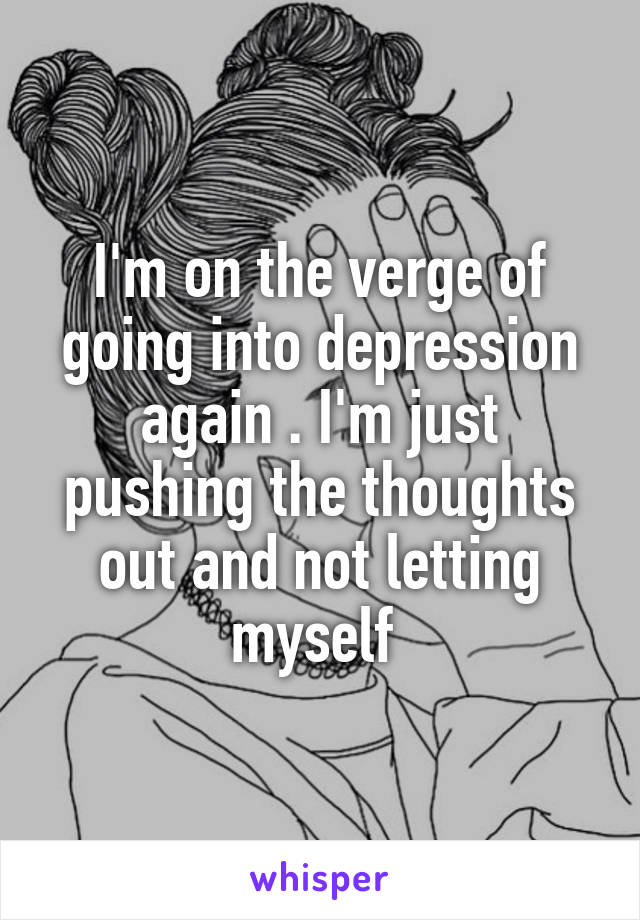 I'm on the verge of going into depression again . I'm just pushing the thoughts out and not letting myself 
