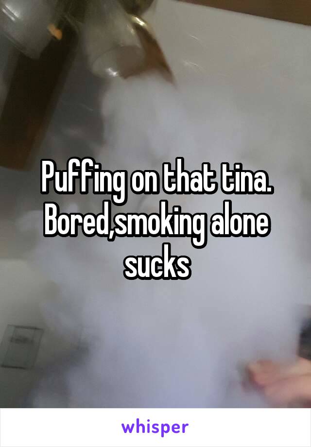 Puffing on that tina. Bored,smoking alone sucks