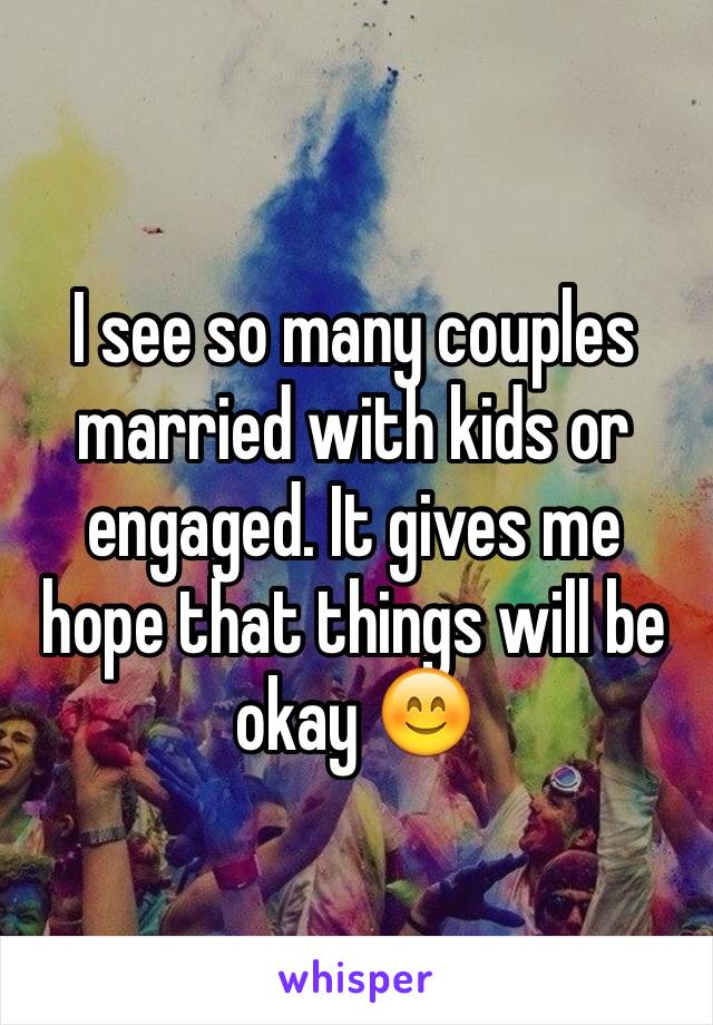I see so many couples married with kids or engaged. It gives me hope that things will be okay 😊