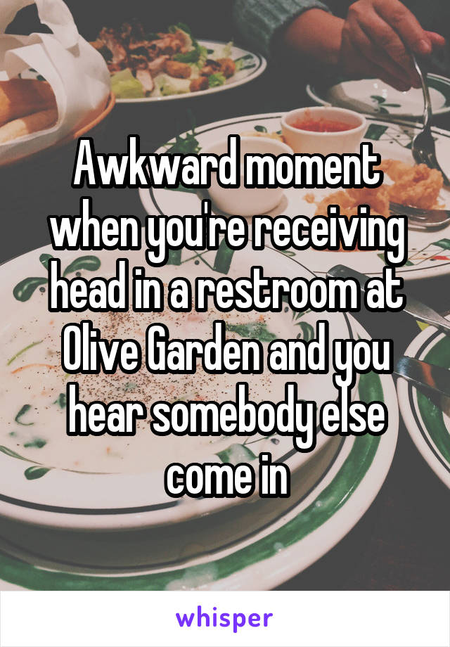 Awkward moment when you're receiving head in a restroom at Olive Garden and you hear somebody else come in