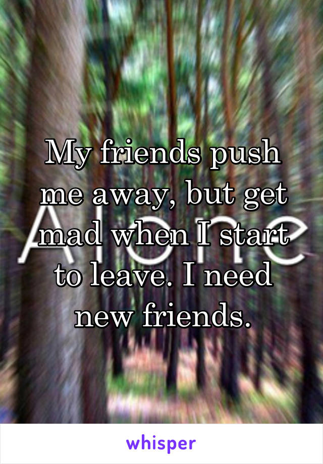 My friends push me away, but get mad when I start to leave. I need new friends.