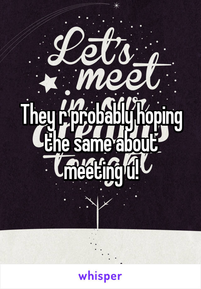 They r probably hoping the same about meeting u!