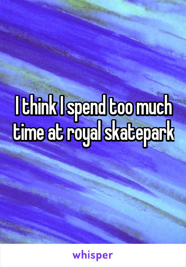 I think I spend too much time at royal skatepark 