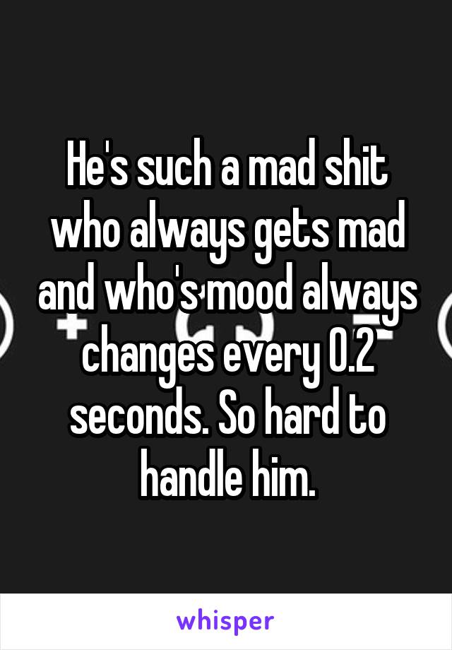 He's such a mad shit who always gets mad and who's mood always changes every 0.2 seconds. So hard to handle him.