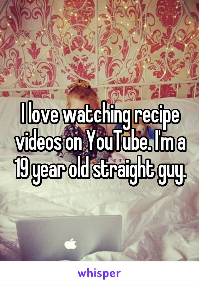 I love watching recipe videos on YouTube. I'm a 19 year old straight guy.