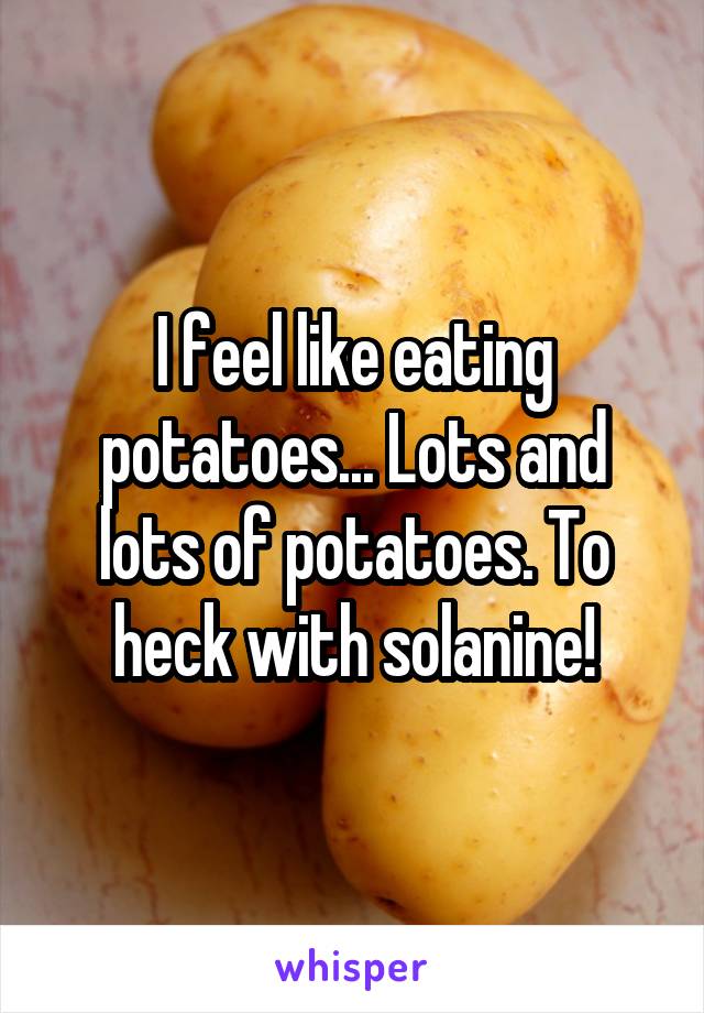 I feel like eating potatoes... Lots and lots of potatoes. To heck with solanine!