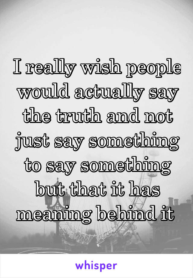 I really wish people would actually say the truth and not just say something to say something but that it has meaning behind it 