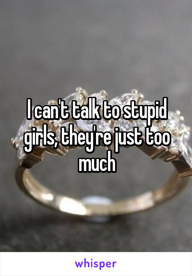 I can't talk to stupid girls, they're just too much