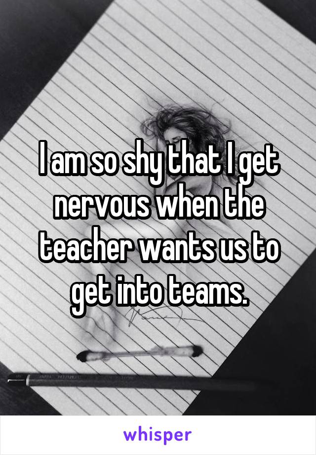 I am so shy that I get nervous when the teacher wants us to get into teams.