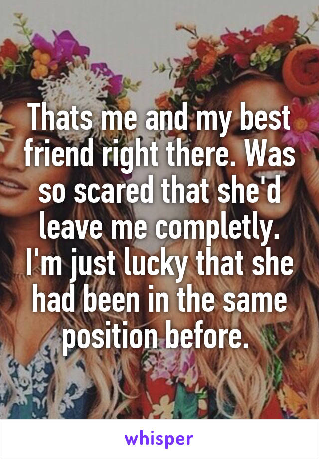 Thats me and my best friend right there. Was so scared that she'd leave me completly. I'm just lucky that she had been in the same position before. 