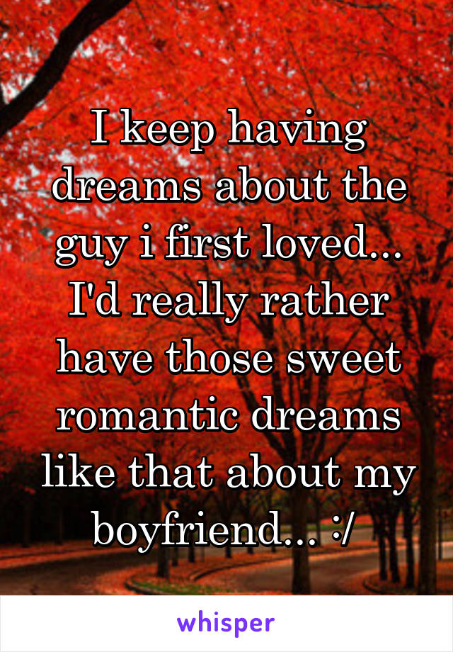 I keep having dreams about the guy i first loved... I'd really rather have those sweet romantic dreams like that about my boyfriend... :/ 