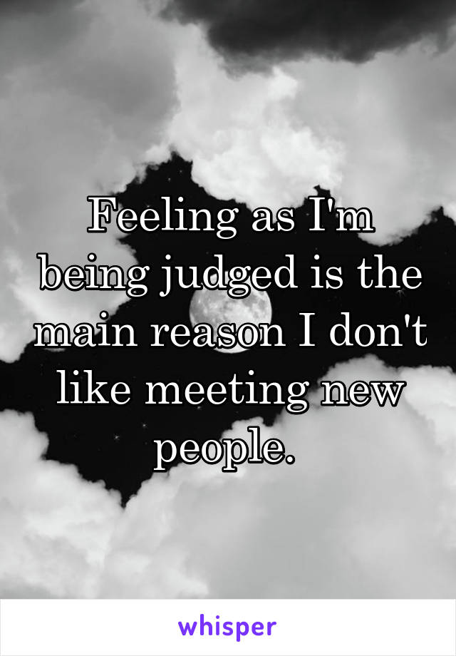 Feeling as I'm being judged is the main reason I don't like meeting new people. 