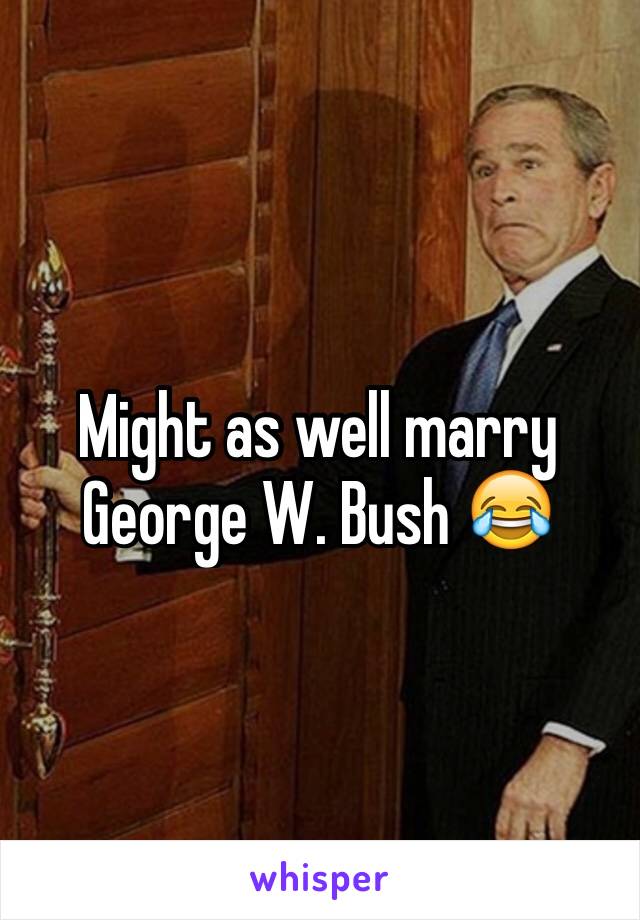 Might as well marry George W. Bush 😂
