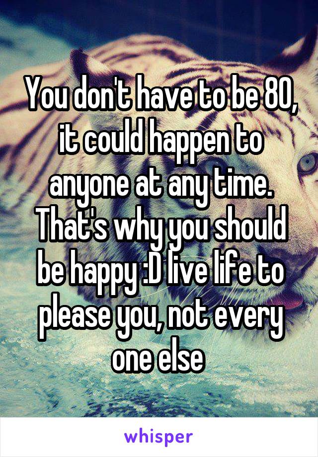 You don't have to be 80, it could happen to anyone at any time. That's why you should be happy :D live life to please you, not every one else 