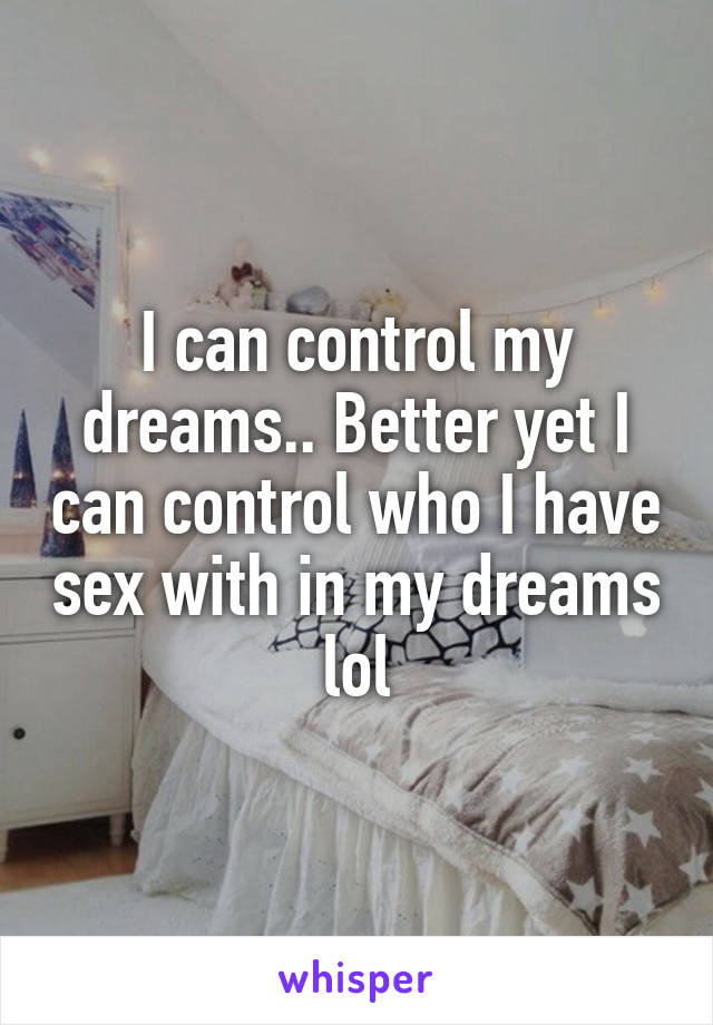 I can control my dreams.. Better yet I can control who I have sex with in my dreams lol