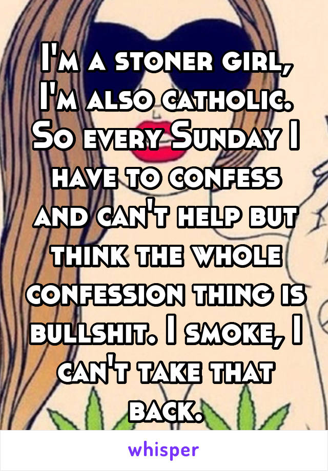 I'm a stoner girl, I'm also catholic. So every Sunday I have to confess and can't help but think the whole confession thing is bullshit. I smoke, I can't take that back.