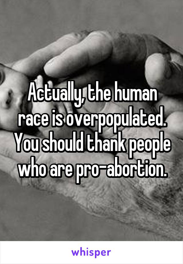 Actually, the human race is overpopulated. You should thank people who are pro-abortion.