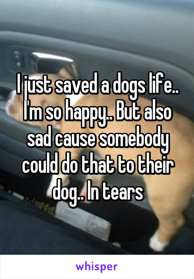 I just saved a dogs life.. I'm so happy.. But also sad cause somebody could do that to their dog.. In tears