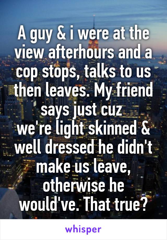 A guy & i were at the view afterhours and a cop stops, talks to us then leaves. My friend says just cuz 
we're light skinned & well dressed he didn't make us leave, otherwise he would've. That true?