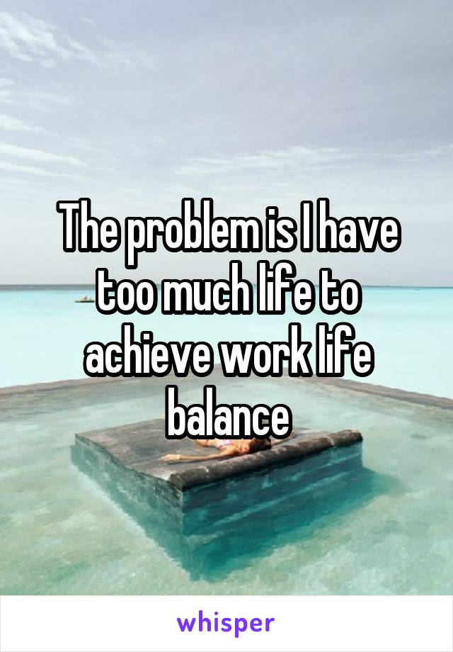 The problem is I have too much life to achieve work life balance